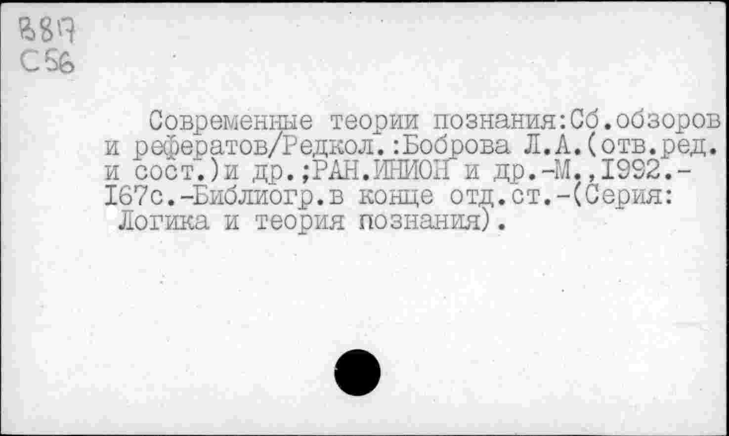 ﻿CSfe
Современные теории познания:Об.обзоров и рефератов/Редкол.:Боброва Л.А.(отв.ред. и сост.)и др.;РАН.ИНИОН и др.-М.,1992.-Х67с.-Библиогр.в конце отд.ст.-(Серия:
Логика и теория познания).